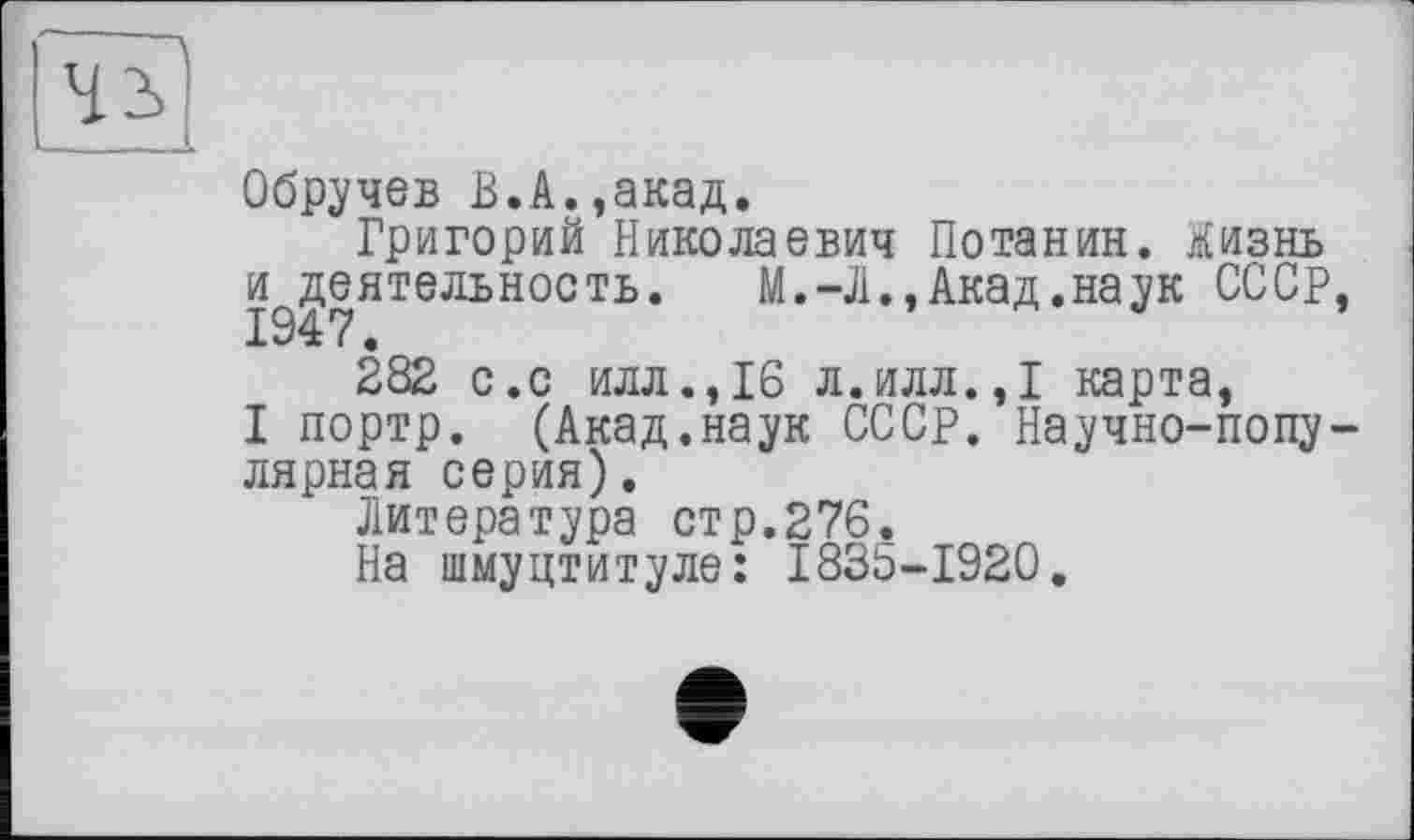 ﻿Обручев В.А.,акад.
Григорий Николаевич Потанин, ліизнь и^еятельность.	М.-Л., Акад.наук СССР,
282 с.с илл., 16 л.илл.,1 карта,
I портр. (Акад.наук СССР. Научно-популярная серия).
Литература стр.276.
На шмуцтитуле: 1835-1920.